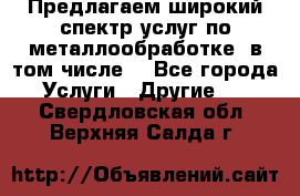 Предлагаем широкий спектр услуг по металлообработке, в том числе: - Все города Услуги » Другие   . Свердловская обл.,Верхняя Салда г.